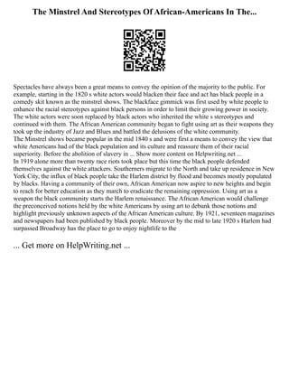The Minstrel And Stereotypes Of African-Americans In The...
Spectacles have always been a great means to convey the opinion of the majority to the public. For
example, starting in the 1820 s white actors would blacken their face and act has black people in a
comedy skit known as the minstrel shows. The blackface gimmick was first used by white people to
enhance the racial stereotypes against black persons in order to limit their growing power in society.
The white actors were soon replaced by black actors who inherited the white s stereotypes and
continued with them. The African American community began to fight using art as their weapons they
took up the industry of Jazz and Blues and battled the delusions of the white community.
The Minstrel shows became popular in the mid 1840 s and were first a means to convey the view that
white Americans had of the black population and its culture and reassure them of their racial
superiority. Before the abolition of slavery in ... Show more content on Helpwriting.net ...
In 1919 alone more than twenty race riots took place but this time the black people defended
themselves against the white attackers. Southerners migrate to the North and take up residence in New
York City, the influx of black people take the Harlem district by flood and becomes mostly populated
by blacks. Having a community of their own, African American now aspire to new heights and begin
to reach for better education as they march to eradicate the remaining oppression. Using art as a
weapon the black community starts the Harlem renaissance. The African American would challenge
the preconceived notions held by the white Americans by using art to debunk those notions and
highlight previously unknown aspects of the African American culture. By 1921, seventeen magazines
and newspapers had been published by black people. Moreover by the mid to late 1920 s Harlem had
surpassed Broadway has the place to go to enjoy nightlife to the
... Get more on HelpWriting.net ...
 