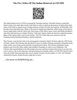 The Five Tribes Of The Indian Removal Act Of 1830
The Indian Removal act of 1830 was passed by President Jackson. President Jackson wanted the
Natives land so he made false treaties with them in order to speed up the process of taking their land.
Some of the Natives agreed to go to Indian territory on their own but, the majority of them didn t like
the idea of leaving their home. Many of the natives fought and raided the settlers many of the natives
tried to make peace with the white men. Soon many of the Natives grew weary and finally decided to
cede their land and move to Indian Territory. Still many Natives had to be forced to make the journey.
Many of the natives didn t survive the journey. The Five Tribes that were removed were the
Choctaw,Creek,Chickasaw,Cherokee, and the Seminole.
The Choctaw were the first tribe to be encouraged to located to Indian Territory after the 1820 Treaty
of Doak s Stand. The Choctaw that did decide to move to Indian Territory peacefully found that many
white settlers were living on the land that was promised to them. The Choctaw Boundary Treaty
helped to get rid of the white settlers and establish a boundary in what is now Oklahoma. The
Choctaw that stayed behind in the Mississippi area were starting to realize that removal was the only
way to survive, due to the State laws and government favoring the whites. In 1830 The Choctaw gave
away all of their land and made their way to Indian Territory. On November 1st 1831, the Choctaw
started their journey. Roads became rough due to heavy
... Get more on HelpWriting.net ...
 