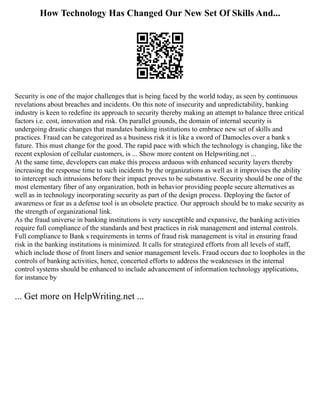 How Technology Has Changed Our New Set Of Skills And...
Security is one of the major challenges that is being faced by the world today, as seen by continuous
revelations about breaches and incidents. On this note of insecurity and unpredictability, banking
industry is keen to redefine its approach to security thereby making an attempt to balance three critical
factors i.e. cost, innovation and risk. On parallel grounds, the domain of internal security is
undergoing drastic changes that mandates banking institutions to embrace new set of skills and
practices. Fraud can be categorized as a business risk it is like a sword of Damocles over a bank s
future. This must change for the good. The rapid pace with which the technology is changing, like the
recent explosion of cellular customers, is ... Show more content on Helpwriting.net ...
At the same time, developers can make this process arduous with enhanced security layers thereby
increasing the response time to such incidents by the organizations as well as it improvises the ability
to intercept such intrusions before their impact proves to be substantive. Security should be one of the
most elementary fiber of any organization, both in behavior providing people secure alternatives as
well as in technology incorporating security as part of the design process. Deploying the factor of
awareness or fear as a defense tool is an obsolete practice. Our approach should be to make security as
the strength of organizational link.
As the fraud universe in banking institutions is very susceptible and expansive, the banking activities
require full compliance of the standards and best practices in risk management and internal controls.
Full compliance to Bank s requirements in terms of fraud risk management is vital in ensuring fraud
risk in the banking institutions is minimized. It calls for strategized efforts from all levels of staff,
which include those of front liners and senior management levels. Fraud occurs due to loopholes in the
controls of banking activities, hence, concerted efforts to address the weaknesses in the internal
control systems should be enhanced to include advancement of information technology applications,
for instance by
... Get more on HelpWriting.net ...
 