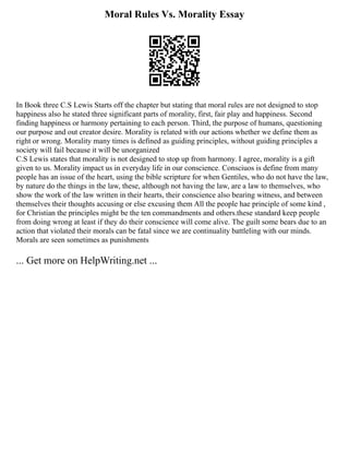 Moral Rules Vs. Morality Essay
In Book three C.S Lewis Starts off the chapter but stating that moral rules are not designed to stop
happiness also he stated three significant parts of morality, first, fair play and happiness. Second
finding happiness or harmony pertaining to each person. Third, the purpose of humans, questioning
our purpose and out creator desire. Morality is related with our actions whether we define them as
right or wrong. Morality many times is defined as guiding principles, without guiding principles a
society will fail because it will be unorganized
C.S Lewis states that morality is not designed to stop up from harmony. I agree, morality is a gift
given to us. Morality impact us in everyday life in our conscience. Consciuos is define from many
people has an issue of the heart, using the bible scripture for when Gentiles, who do not have the law,
by nature do the things in the law, these, although not having the law, are a law to themselves, who
show the work of the law written in their hearts, their conscience also bearing witness, and between
themselves their thoughts accusing or else excusing them All the people hae principle of some kind ,
for Christian the principles might be the ten commandments and others.these standard keep people
from doing wrong at least if they do their conscience will come alive. The guilt some bears due to an
action that violated their morals can be fatal since we are continuality battleling with our minds.
Morals are seen sometimes as punishments
... Get more on HelpWriting.net ...
 