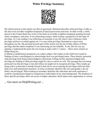 White Privilege Summary
My initial reaction to this article was that of agreement. McIntosh describes white privilege vividly as
the idea of an invisible weightless knapsack of special provisions and more. In other words, a white
person in the United States has on his or her back an invisible weightless knapsack granting favored
status, acceptance, and more. It was interesting seeing a white woman s perspective on the topic of
privilege. As I was reading I was reflecting on moments in my life where I have whiteness white
privilege and how it worked against me. I ve seen white privilege illustrated at various time
throughout my life. My personal favorite part of this article was the list of daily effects of White
privilege that the author complied. It was interesting yet not relatable. To me, this list was eye
opening. I understood the point she was trying to make with it. I cannot ... Show more content on
Helpwriting.net ...
It offered a candid honest perspective on a taboo subject. Her studies in this field were rooted in
findings of men s unwillingness to acknowledge their over privileged status. These denials, protected
male privilege from being acknowledged or decreased. Calling out this unacknowledged male
privilege her finding of white privilege might be a key to racism as well. The message that was being
portrayed was that privilege is real and whites are taught not to recognize privilege. They simply go
along with a system that is already biased in their favor, never noticing the privileges built into their
daily lives and institutional structures. In terms of primary identities like race and gender, I do not
think I am privileged. When looking at secondary identities like education and work experience I
could be considered privileged in comparison to individuals of my same background. The freedoms of
these specific privileges allow me access to higher education which opens more opportunity to various
... Get more on HelpWriting.net ...
 