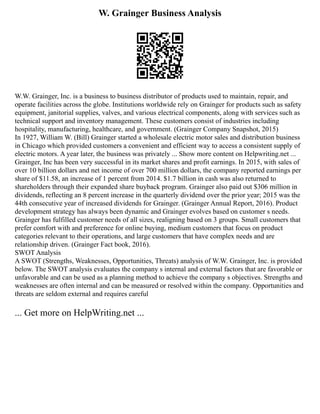 W. Grainger Business Analysis
W.W. Grainger, Inc. is a business to business distributor of products used to maintain, repair, and
operate facilities across the globe. Institutions worldwide rely on Grainger for products such as safety
equipment, janitorial supplies, valves, and various electrical components, along with services such as
technical support and inventory management. These customers consist of industries including
hospitality, manufacturing, healthcare, and government. (Grainger Company Snapshot, 2015)
In 1927, William W. (Bill) Grainger started a wholesale electric motor sales and distribution business
in Chicago which provided customers a convenient and efficient way to access a consistent supply of
electric motors. A year later, the business was privately ... Show more content on Helpwriting.net ...
Grainger, Inc has been very successful in its market shares and profit earnings. In 2015, with sales of
over 10 billion dollars and net income of over 700 million dollars, the company reported earnings per
share of $11.58, an increase of 1 percent from 2014. $1.7 billion in cash was also returned to
shareholders through their expanded share buyback program. Grainger also paid out $306 million in
dividends, reflecting an 8 percent increase in the quarterly dividend over the prior year; 2015 was the
44th consecutive year of increased dividends for Grainger. (Grainger Annual Report, 2016). Product
development strategy has always been dynamic and Grainger evolves based on customer s needs.
Grainger has fulfilled customer needs of all sizes, realigning based on 3 groups. Small customers that
prefer comfort with and preference for online buying, medium customers that focus on product
categories relevant to their operations, and large customers that have complex needs and are
relationship driven. (Grainger Fact book, 2016).
SWOT Analysis
A SWOT (Strengths, Weaknesses, Opportunities, Threats) analysis of W.W. Grainger, Inc. is provided
below. The SWOT analysis evaluates the company s internal and external factors that are favorable or
unfavorable and can be used as a planning method to achieve the company s objectives. Strengths and
weaknesses are often internal and can be measured or resolved within the company. Opportunities and
threats are seldom external and requires careful
... Get more on HelpWriting.net ...
 