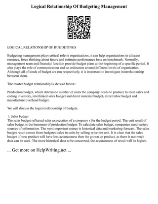 Logical Relationship Of Budgeting Management
LOGICAL RELATIONSHIP OF BUGDETINGS
Budgeting management plays critical role in organizations, it can help organizations to allocate
resource, force thinking about future and estimate performance base on benchmark. Normally,
management team and financial function provide budget plans at the beginning of a specific period. It
also plays the role of communication and co ordination around different levels of organization.
Although all of kinds of budget are run respectively, it is important to investigate interrelationship
between them.
The master budget relationship is showed below:
Production budget, which determine number of units the company needs to produce to meet sales and
ending inventory, interlinked sales budget and direct material budget, direct labor budget and
manufacture overhead budget.
We will discuss the logical relationship of budgets.
1. Sales budget
The sales budget reflected sales expectation of a company s for the budget period. The unit result of
sales budget is the basement of production budget. To calculate sales budget, companies need variety
sources of information. The most important source is historical data and marketing forecast. The sales
budget result comes from budgeted sales in units by selling price per unit. It is clear that the sales
budget of new product will have less accurateness then the grown up product, as there is not much
data can be used. The more historical data to be concerned, the accurateness of result will be higher.
... Get more on HelpWriting.net ...
 