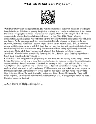 What Role Do Girl Scouts Play In Ww1
World War One was an unforgettable era. The war stole millions of lives from both sides who fought.
It rattled citizen s faith in their country. People lost brothers, sisters, fathers and mothers. It was an era
that is buried in people s minds and they may never forget it. World War One began when a Serbian
assassinated Archduke Ferdinand of Austria Hungary on June 28th, 1914. Shortly after the
assassination, Austria declared war on Serbia. Several days later Germany had declared war on Russia
and France. As the war progressed other countries started to take sides and participate in the war.
However, the United States hadn t decided to join the war until April 6th, 1917. The U.S remained
neutral until Germany started to sink U.S ships that were carrying food and supplies to Britain. One of
the ships they sunk was the Lusitania. They sunk the ship without giving any warning and killed 128
Americans. A little while later, Germany sunk a French ship that ended up killing even more
Americans. After the second sunken ship Germany and the U.S made a pact. Germany agreed not to ...
Show more content on Helpwriting.net ...
Children were also a big part in helping during the war. More specifically boy scouts and girl scouts
helped. Girl scouts would help to make basic medical needs for wounded soldiers. Such as, bandages,
swabs, and slings. Boy scouts would help to deliver messages, collect eggs, and some boy scouts
would play all clear signals on bugles after air raids had passed. Some children were paid to collect
conkers, which were used to make explosives. Children would also help to knit socks and scarves for
troops during winter. Sadly, some boys would lie about their age so that they would be allowed to
fight in the war. One of the most famous boy to join was Sidney Lewis. He was only 12 years old
when he joined, fortunately he was sent back home at the age of 13 after fighting in one of the war s
bloodiest battle, the Battle of
... Get more on HelpWriting.net ...
 