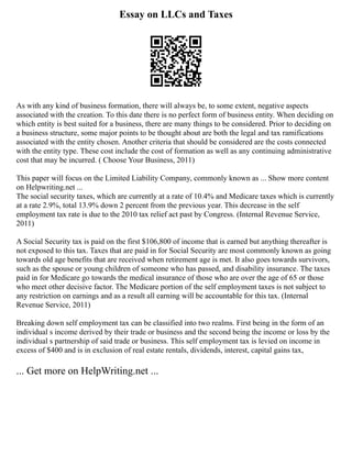 Essay on LLCs and Taxes
As with any kind of business formation, there will always be, to some extent, negative aspects
associated with the creation. To this date there is no perfect form of business entity. When deciding on
which entity is best suited for a business, there are many things to be considered. Prior to deciding on
a business structure, some major points to be thought about are both the legal and tax ramifications
associated with the entity chosen. Another criteria that should be considered are the costs connected
with the entity type. These cost include the cost of formation as well as any continuing administrative
cost that may be incurred. ( Choose Your Business, 2011)
This paper will focus on the Limited Liability Company, commonly known as ... Show more content
on Helpwriting.net ...
The social security taxes, which are currently at a rate of 10.4% and Medicare taxes which is currently
at a rate 2.9%, total 13.9% down 2 percent from the previous year. This decrease in the self
employment tax rate is due to the 2010 tax relief act past by Congress. (Internal Revenue Service,
2011)
A Social Security tax is paid on the first $106,800 of income that is earned but anything thereafter is
not exposed to this tax. Taxes that are paid in for Social Security are most commonly known as going
towards old age benefits that are received when retirement age is met. It also goes towards survivors,
such as the spouse or young children of someone who has passed, and disability insurance. The taxes
paid in for Medicare go towards the medical insurance of those who are over the age of 65 or those
who meet other decisive factor. The Medicare portion of the self employment taxes is not subject to
any restriction on earnings and as a result all earning will be accountable for this tax. (Internal
Revenue Service, 2011)
Breaking down self employment tax can be classified into two realms. First being in the form of an
individual s income derived by their trade or business and the second being the income or loss by the
individual s partnership of said trade or business. This self employment tax is levied on income in
excess of $400 and is in exclusion of real estate rentals, dividends, interest, capital gains tax,
... Get more on HelpWriting.net ...
 