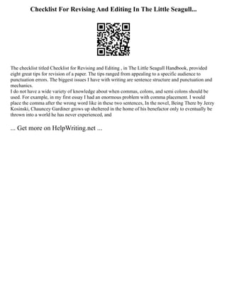 Checklist For Revising And Editing In The Little Seagull...
The checklist titled Checklist for Revising and Editing , in The Little Seagull Handbook, provided
eight great tips for revision of a paper. The tips ranged from appealing to a specific audience to
punctuation errors. The biggest issues I have with writing are sentence structure and punctuation and
mechanics.
I do not have a wide variety of knowledge about when commas, colons, and semi colons should be
used. For example, in my first essay I had an enormous problem with comma placement. I would
place the comma after the wrong word like in these two sentences, In the novel, Being There by Jerzy
Kosinski, Chauncey Gardiner grows up sheltered in the home of his benefactor only to eventually be
thrown into a world he has never experienced, and
... Get more on HelpWriting.net ...
 