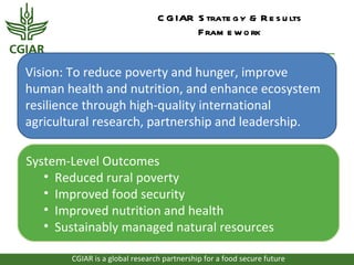 C G IAR S trate g y & R e s u lts
                                        F ram e w o rk


Vision: To reduce poverty and hunger, improve
human health and nutrition, and enhance ecosystem
resilience through high-quality international
agricultural research, partnership and leadership.

System-Level Outcomes
   • Reduced rural poverty
   • Improved food security
   • Improved nutrition and health
   • Sustainably managed natural resources

       CGIAR is a global research partnership for a food secure future
 