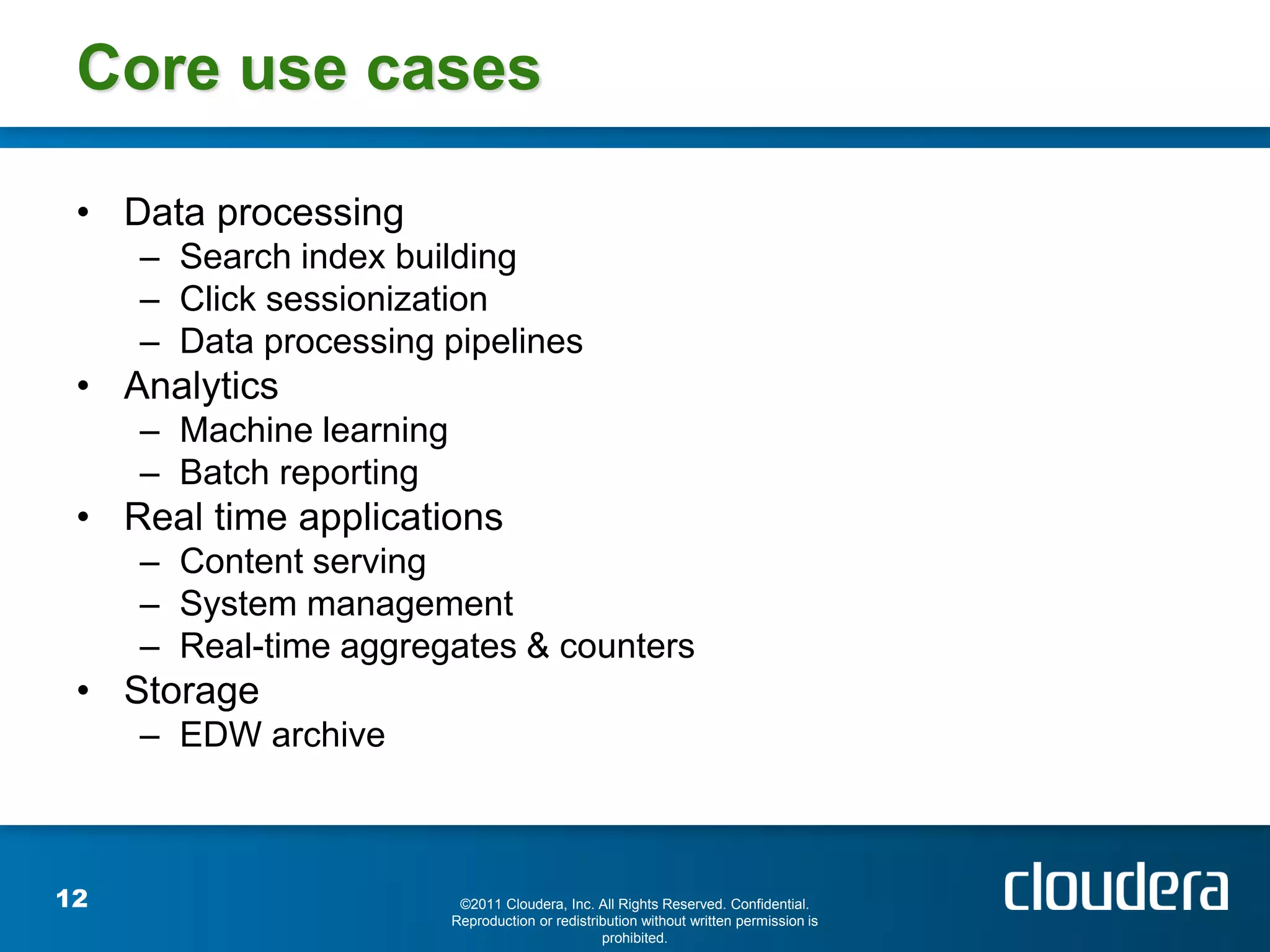 Core use cases

 • Data processing
     – Search index building
     – Click sessionization
     – Data processing pipelines
 • Analytics
     – Machine learning
     – Batch reporting
 • Real time applications
     – Content serving
     – System management
     – Real-time aggregates & counters
 • Storage
     – EDW archive



12                         ©2011 Cloudera, Inc. All Rights Reserved. Confidential.
                          Reproduction or redistribution without written permission is
                                                  prohibited.
 