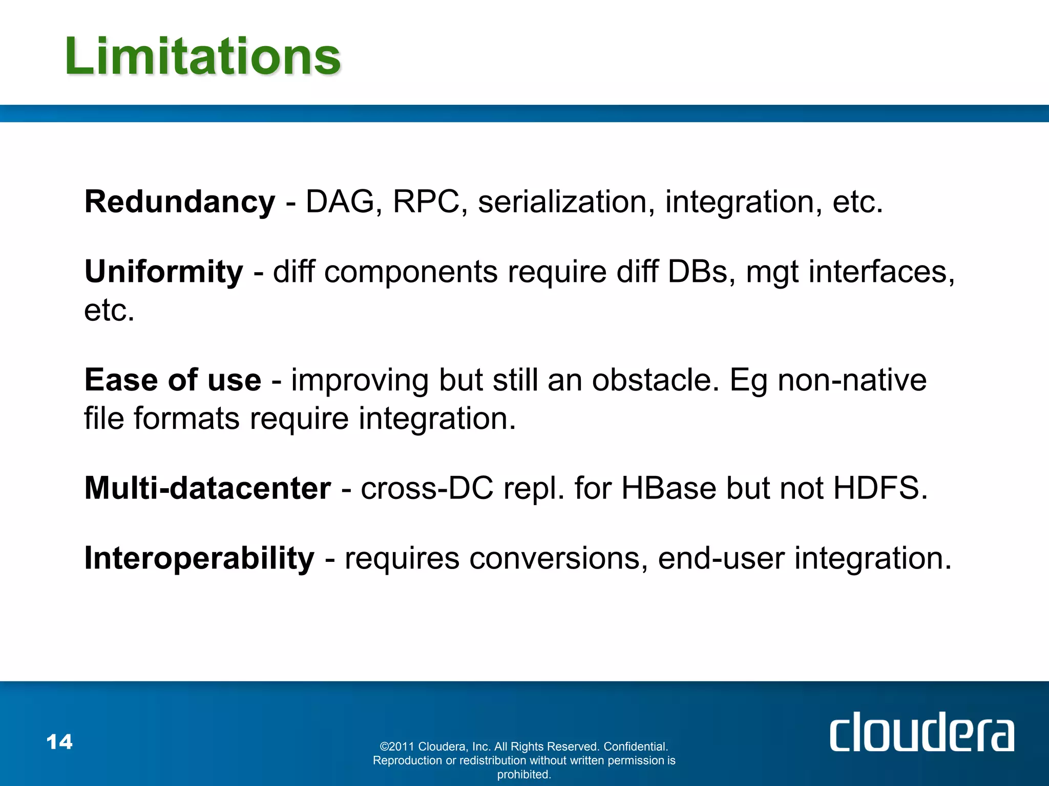 Limitations

     Redundancy - DAG, RPC, serialization, integration, etc.

     Uniformity - diff components require diff DBs, mgt interfaces,
     etc.

     Ease of use - improving but still an obstacle. Eg non-native
     file formats require integration.

     Multi-datacenter - cross-DC repl. for HBase but not HDFS.

     Interoperability - requires conversions, end-user integration.




14                        ©2011 Cloudera, Inc. All Rights Reserved. Confidential.
                         Reproduction or redistribution without written permission is
                                                 prohibited.
 