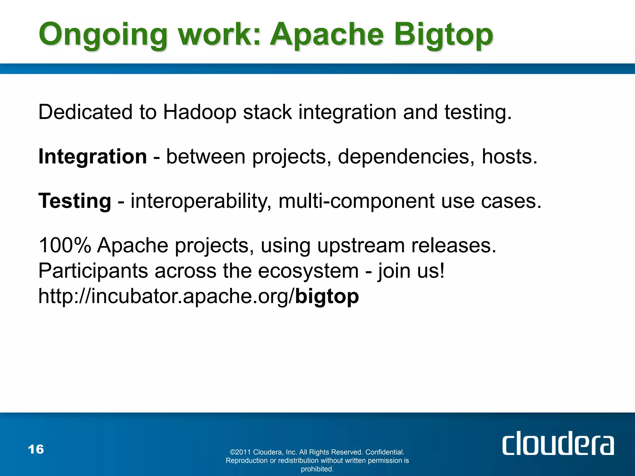 Ongoing work: Apache Bigtop

 Dedicated to Hadoop stack integration and testing.

 Integration - between projects, dependencies, hosts.

 Testing - interoperability, multi-component use cases.

 100% Apache projects, using upstream releases.
 Participants across the ecosystem - join us!
 http://incubator.apache.org/bigtop




16                    ©2011 Cloudera, Inc. All Rights Reserved. Confidential.
                     Reproduction or redistribution without written permission is
                                             prohibited.
 