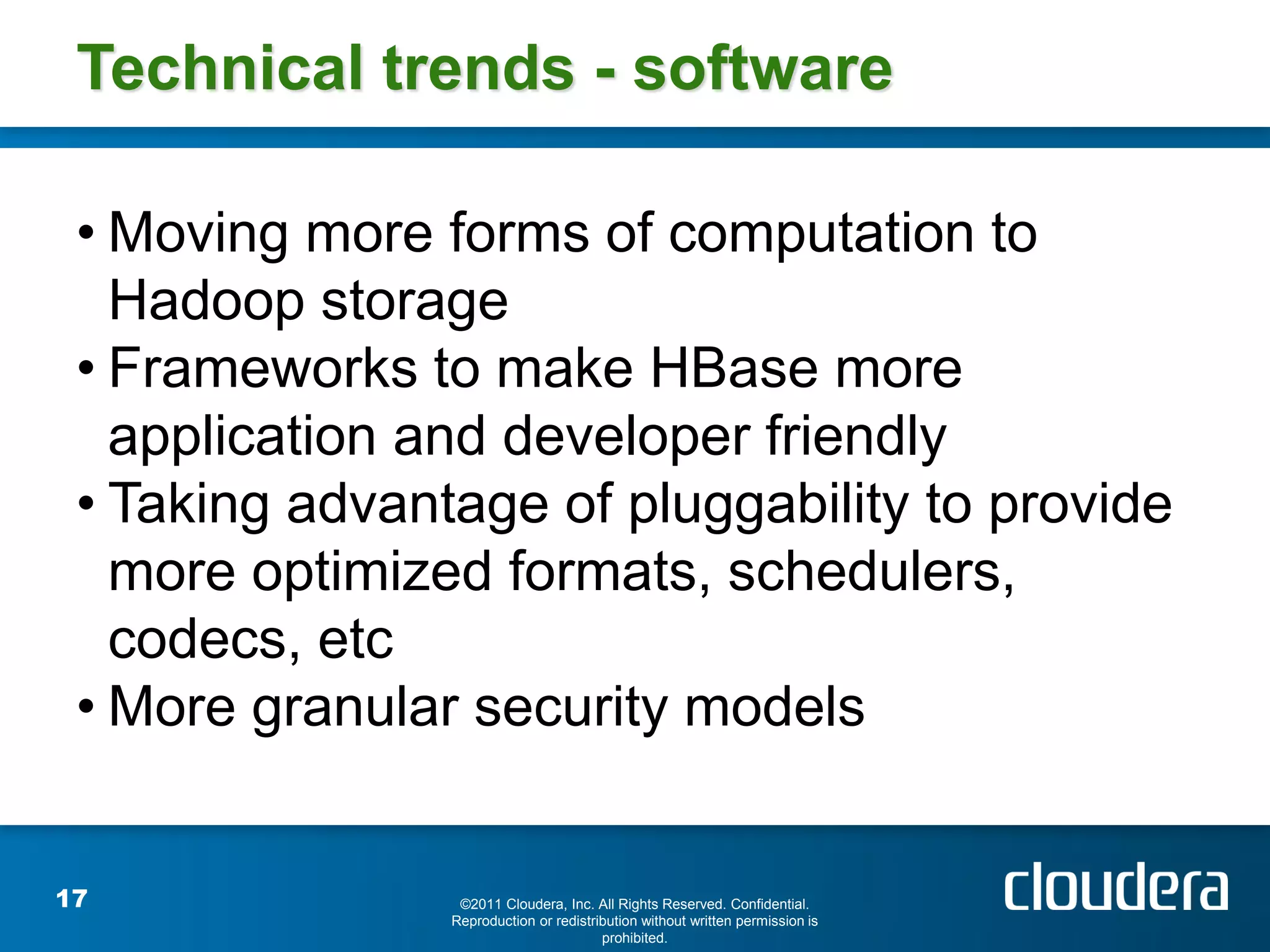 Technical trends - software

 • Moving more forms of computation to
   Hadoop storage
 • Frameworks to make HBase more
   application and developer friendly
 • Taking advantage of pluggability to provide
   more optimized formats, schedulers,
   codecs, etc
 • More granular security models


17               ©2011 Cloudera, Inc. All Rights Reserved. Confidential.
                Reproduction or redistribution without written permission is
                                        prohibited.
 
