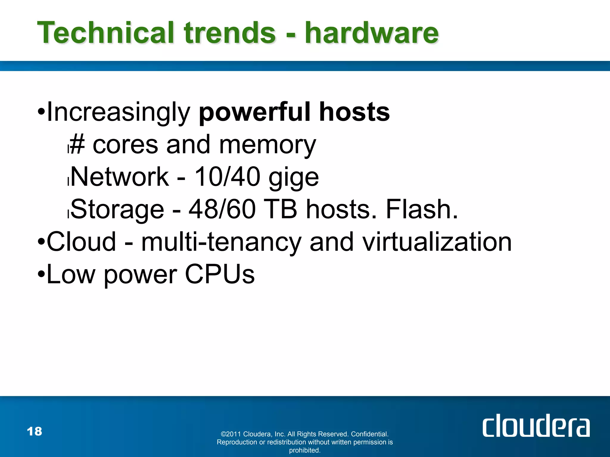 Technical trends - hardware

 •Increasingly powerful hosts
    l# cores and memory

    lNetwork - 10/40 gige

    lStorage - 48/60 TB hosts. Flash.

 •Cloud - multi-tenancy and virtualization
 •Low power CPUs




18               ©2011 Cloudera, Inc. All Rights Reserved. Confidential.
                Reproduction or redistribution without written permission is
                                        prohibited.
 