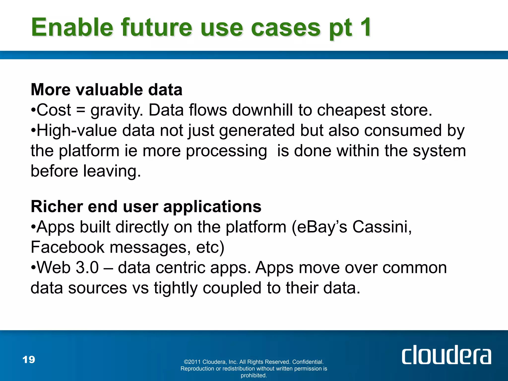 Enable future use cases pt 1

 More valuable data
 •Cost = gravity. Data flows downhill to cheapest store.
 •High-value data not just generated but also consumed by
 the platform ie more processing is done within the system
 before leaving.

 Richer end user applications
 •Apps built directly on the platform (eBay’s Cassini,
 Facebook messages, etc)
 •Web 3.0 – data centric apps. Apps move over common
 data sources vs tightly coupled to their data.



19                   ©2011 Cloudera, Inc. All Rights Reserved. Confidential.
                    Reproduction or redistribution without written permission is
                                            prohibited.
 