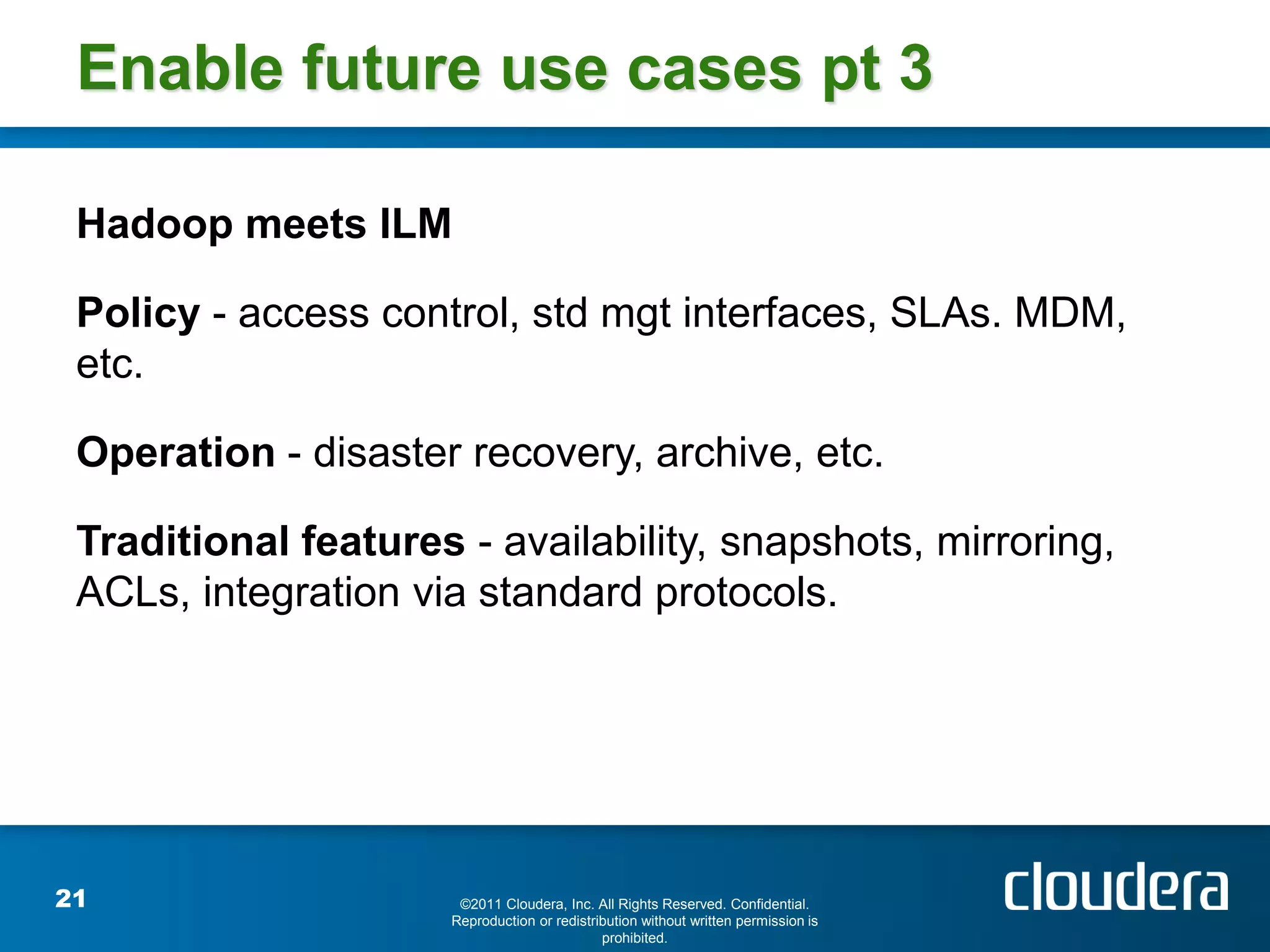 Enable future use cases pt 3

 Hadoop meets ILM

 Policy - access control, std mgt interfaces, SLAs. MDM,
 etc.

 Operation - disaster recovery, archive, etc.

 Traditional features - availability, snapshots, mirroring,
 ACLs, integration via standard protocols.




21                    ©2011 Cloudera, Inc. All Rights Reserved. Confidential.
                     Reproduction or redistribution without written permission is
                                             prohibited.
 