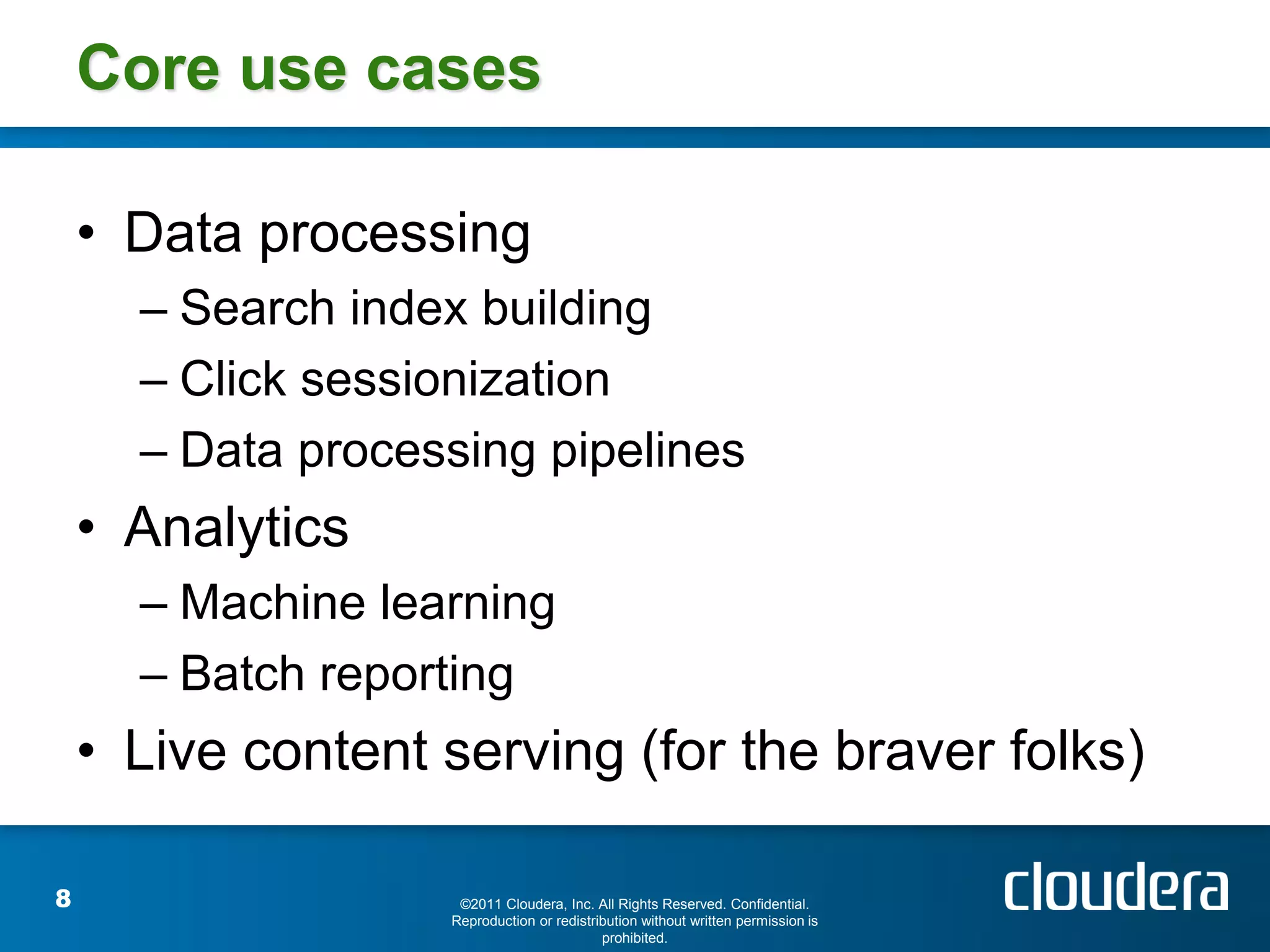 Core use cases

    • Data processing
      – Search index building
      – Click sessionization
      – Data processing pipelines
    • Analytics
      – Machine learning
      – Batch reporting
    • Live content serving (for the braver folks)

8                   ©2011 Cloudera, Inc. All Rights Reserved. Confidential.
                   Reproduction or redistribution without written permission is
                                           prohibited.
 