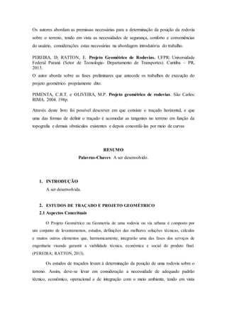 Os autores abordam as premissas necessárias para a determinação da posição da rodovia 
sobre o terreno, tendo em vista as necessidades de segurança, conforto e conveniências 
do usuário, considerações estas necessárias na abordagem introdutória do trabalho. 
PEREIRA, D; RATTON, E. Projeto Geométrico de Rodovias. UFPR: Universidade 
Federal Paraná (Setor de Tecnologia- Departamento de Transportes). Curitiba – PR, 
2013. 
O autor aborda sobre as fases preliminares que antecede os trabalhos de execução do 
projeto geométrico propriamente dito. 
PIMENTA, C.R.T. e OLIVEIRA, M.P. Projeto geométrico de rodovias. São Carlos: 
RIMA. 2004. 198p. 
Através deste livro foi possível descrever em que consiste o traçado horizontal, e que 
uma das formas de definir o traçado é acomodar as tangentes no terreno em função da 
topografia e demais obstáculos existentes e depois concordá-las por meio de curvas 
RESUMO 
Palavras-Chaves: A ser desenvolvido. 
1. INTRODUÇÃO 
A ser desenvolvida. 
2. ESTUDOS DE TRAÇADO E PROJETO GEOMÉTRICO 
2.1 Aspectos Conceituais 
O Projeto Geométrico ou Geometria de uma rodovia ou via urbana é composto por 
um conjunto de levantamentos, estudos, definições das melhores soluções técnicas, cálculos 
e muitos outros elementos que, harmonicamente, integrarão uma das fases dos serviços de 
engenharia visando garantir a viabilidade técnica, econômica e social do produto final. 
(PEREIRA; RATTON, 2013). 
Os estudos de traçados levam à determinação da posição de uma rodovia sobre o 
terreno. Assim, deve-se levar em consideração a necessidade de adequado padrão 
técnico, econômico, operacional e de integração com o meio ambiente, tendo em vista 
 