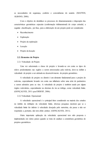 as necessidades de segurança, conforto e conveniências do usuário. (MATTOS; 
ALBANO, 2006). 
Com o objetivo de identificar os processos de dimensionamento e disposição das 
características geométricas espaciais (conformação tridimensional) do corpo estradal, a 
seguinte classificação, por fase, para a elaboração de um projeto pode ser considerada: 
 Reconhecimento 
 Exploração 
 Projeto da exploração 
 Locação 
 Projeto da locação 
2.2. Elementos do Projeto 
2.2.1 Velocidade de Projeto 
Uma vez selecionada a classe de projeto e levando-se em conta os tipos de 
relevo predominantes nas regiões a serem atravessadas pela rodovia, deve-se definir a 
velocidade de projeto a ser adotada no desenvolvimento do projeto geométrico. 
A velocidade de projeto ou diretriz é um elemento fundamental para o projeto de 
rodovias, especialmente levando em conta sua influência sobre uma série de parâmetros 
a serem adotados para as vias. A velocidade de projeto é também usada por alguns 
órgãos rodoviários, especialmente na abertura da via ao tráfego, como velocidade limite. 
(GONÇALVES, 2011 apud DER/SP, 2006). 
2.2.2 Velocidade Operacional 
A velocidade operacional é o principal fator considerado na maioria dos estudos 
no âmbito da definição da velocidade limite, diversas pesquisas mostram que se a 
velocidade limite for inferior à velocidade desejada pelo motorista, ela passa a não ser 
respeitada e, portanto, não tem efeito prático. (GONÇALVES, 2011). 
Outra importante aplicação da velocidade operacional tem sido proposta e 
implementada em vários países quando se trata de analisar a consistência geométrica de 
projetos geométricos. 
 
