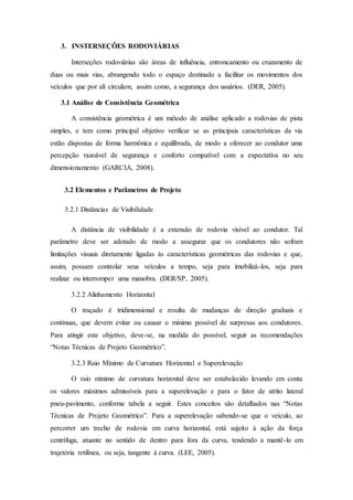 3. INSTERSEÇÕES RODOVIÁRIAS 
Interseções rodoviárias são áreas de influência, entroncamento ou cruzamento de 
duas ou mais vias, abrangendo todo o espaço destinado a facilitar os movimentos dos 
veículos que por ali circulam, assim como, a segurança dos usuários. (DER, 2005). 
3.1 Análise de Consistência Geométrica 
A consistência geométrica é um método de análise aplicado a rodovias de pista 
simples, e tem como principal objetivo verificar se as principais características da via 
estão dispostas de forma harmônica e equilibrada, de modo a oferecer ao condutor uma 
percepção razoável de segurança e conforto compatível com a expectativa no seu 
dimensionamento (GARCIA, 2008). 
3.2 Elementos e Parâmetros de Projeto 
3.2.1 Distâncias de Visibilidade 
A distância de visibilidade é a extensão de rodovia visível ao condutor. Tal 
parâmetro deve ser adotado de modo a assegurar que os condutores não sofram 
limitações visuais diretamente ligadas às características geométricas das rodovias e que, 
assim, possam controlar seus veículos a tempo, seja para imobilizá-los, seja para 
realizar ou interromper uma manobra. (DER/SP, 2005). 
3.2.2 Alinhamento Horizontal 
O traçado é tridimensional e resulta de mudanças de direção graduais e 
contínuas, que devem evitar ou causar o mínimo possível de surpresas aos condutores. 
Para atingir este objetivo, deve-se, na medida do possível, seguir as recomendações 
“Notas Técnicas de Projeto Geométrico”. 
3.2.3 Raio Mínimo de Curvatura Horizontal e Superelevação 
O raio mínimo de curvatura horizontal deve ser estabelecido levando em conta 
os valores máximos admissíveis para a superelevação e para o fator de atrito lateral 
pneu-pavimento, conforme tabela a seguir. Estes conceitos são detalhados nas “Notas 
Técnicas de Projeto Geométrico”. Para a superelevação sabendo-se que o veículo, ao 
percorrer um trecho de rodovia em curva horizontal, está sujeito à ação da força 
centrífuga, atuante no sentido de dentro para fora da curva, tendendo a mantê-lo em 
trajetória retilínea, ou seja, tangente à curva. (LEE, 2005). 
 