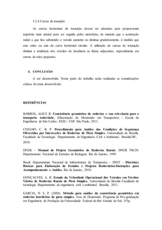 3.2.4 Curvas de transição 
As curvas horizontais de transição devem ser adotadas para proporcionar 
trajetória mais natural para ser seguida pelos motoristas, de maneira que a aceleração 
radial a que fica submetido o veículo aumente ou diminua gradativamente, à medida que 
este entre ou saia da curva horizontal circular. A utilização de curvas de transição 
diminui a tendência dos veículos de invadirem as faixas adjacentes, especialmente em 
curvas de raios pequenos. 
4. CONCLUSÃO 
A ser desenvolvida. Nesta parte do trabalho serão realizadas as considerações 
críticas do tema desenvolvido. 
REFERÊNCIAS 
BARROS, ALICE R. Consistência geométrica de rodovias e sua relevância para o 
transporte rodoviário. (Dissertação de Mestrando em Transportes) - Escola de 
Engenharia de São Carlos- EESC- USP. São Paulo, 2011. 
COELHO, C. B. P. Procedimento para Análise das Condições de Segurança 
Oferecidas por Interseções de Rodovias de Pista Simples. Universidade de Brasília. 
Faculdade de Tecnologia: Departamento de Engenharia Civil e Ambiental. Brasília/DF, 
2010. 
DNER – Manual de Projeto Geométrico de Rodovias Rurais. DNER 706/20. 
Departamento Nacional de Estradas de Rodagem. Rio de Janeiro, 1999. 
Brasil. Departamento Nacional de Infraestrutura de Transportes - DNIT – Diretrizes 
Básicas para Elaboração de Estudos e Projetos Rodoviários/Instruções para 
Acompanhamento e Análise. Rio de Janeiro, 2010. 
GONÇALVES, A. B. Estudo da Velocidade Operacional dos Veículos em Trechos 
Viários de Rodovias Rurais de Pista Simples. Universidade de Brasília Faculdade de 
tecnologia Departamento de engenharia civil e ambiental. Brasília, 2011. 
GARCIA, D. S. P. (2008). Método para análise da consistência geométrica em 
rodovias brasileiras de pista simples. Tese de Doutorado. Programa de Pós-graduação 
em Engenharia de Produção da Universidade Federal do Rio Grande do Sul, 353p. 
 