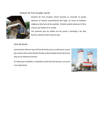 Estación de Tren Ecuador, Durán
Estación de Tren Ecuador, Durán Durante su recorrido se puede
observar la historia arquitectónica del lugar, así como la tradición
religiosa y libertaria de los pueblos. También podrás observar la flora
y fauna que habita en la ciudad.
Ten presente que las salidas son de jueves a domingo y los días
festivos, desde las 9am hasta la 1pm.
Feria de Durán
Lamentamos informar que la Feria de Durán ya no se efectuará, ya que
por motivos de la venta del lote donde se desarrollaba la Feria de Durán
ésta ya no realizará el evento.
Se indica que Inmobiliar a realizado la venta de éste lote por una suma
muy importante.
 