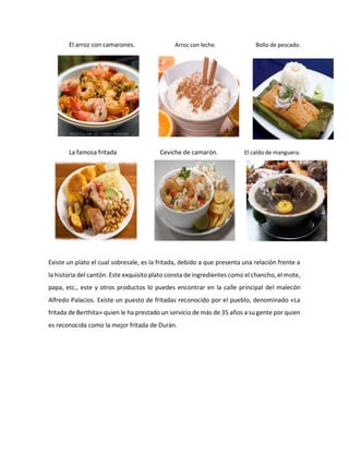 El arroz con camarones. Arroz con leche. Bollo de pescado.
La famosa fritada Ceviche de camarón. El caldo de manguera.
Existe un plato el cual sobresale, es la fritada, debido a que presenta una relación frente a
la historia del cantón. Este exquisito plato consta de ingredientes como el chancho, el mote,
papa, etc., este y otros productos lo puedes encontrar en la calle principal del malecón
Alfredo Palacios. Existe un puesto de fritadas reconocido por el pueblo, denominado «La
fritada de Berthita» quien le ha prestado un servicio de más de 35 años a su gente por quien
es reconocida como la mejor fritada de Durán.
 