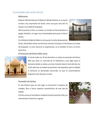 Curiosidades del cantón Durán
Malecones
Malecón Alfredo Palacios Él Malecón Alfredo Palacios es un punto
turístico muy importante de Durán, tiene una gran vista del río
Guayas y la ciudad de Guayaquil.
Allí encuentras un faro, un muelle, un mirador en forma de barco y
juegos infantiles. Un lugar muy recomendado para pasar el día en
familia.
En el Malecón Roberto Gilbert es otro punto turístico destacado de
Durán, allí también tienes una hermosa vista del río Guayas, la Isla Santay y la ciudad
de Guayaquil. La vista nocturna es espectacular, se ve también el Faro y el Cerro
Santa Ana.
El Santuario del Divino Niño Jesús
En Durán todos los 25 de diciembre se realiza la procesión del Divino
Niño que tiene un recorrido de 15 kilómetros y que llega hasta el
Santuario donde se realiza una misa. Durante todo el resto del año, los
25 de cada mes se realizan procesiones más pequeñas, pero el sábado
el Santuario es demasiado concurrido, así que te recomendamos
programar otro día para tu visita.
Humedal Isla Santay
Es sitio Ramsar pues en este lugar se encuentran 4 especies de
mangles, flora y fauna; especies características de este tipo de
hábitat.
El único acceso al Humedal es mediante lanchas durante el día y se
recomienda no hacerlo en aguaje.
 