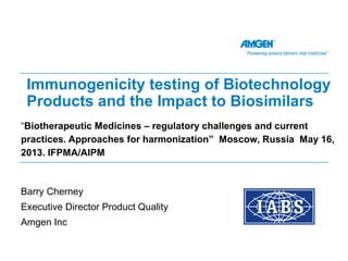 “Biotherapeutic Medicines – regulatory challenges and current
practices. Approaches for harmonization” Moscow, Russia May 16,
2013. IFPMA/AIPM
Immunogenicity testing of Biotechnology
Products and the Impact to Biosimilars
Barry Cherney
Executive Director Product Quality
Amgen Inc
 