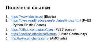 Полезные ссылки
1. https://www.elastic.co/ (Elastic)
2. https://pyes.readthedocs.org/en/latest/index.html (PyES
- Python Elastic Search)
3. https://github.com/aparo/pyes (PyES source)
4. https://discuss.elastic.co/c/meta (Elastic Community)
5. http://www.amcharts.com/ (AMCharts)
 