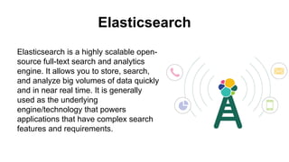 Elasticsearch
Elasticsearch is a highly scalable open-
source full-text search and analytics
engine. It allows you to store, search,
and analyze big volumes of data quickly
and in near real time. It is generally
used as the underlying
engine/technology that powers
applications that have complex search
features and requirements.
 