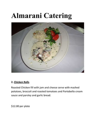 Almarani Catering




2. Chicken Rolls
Roasted Chicken fill with jam and cheese serve with mashed
potatoes, broccoli and roasted tomatoes and Portobello cream
sauce and parsley and garlic bread.


$12.00 per plate
 