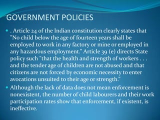 GOVERNMENT POLICIES
 . Article 24 of the Indian constitution clearly states that
  "No child below the age of fourteen years shall be
  employed to work in any factory or mine or employed in
  any hazardous employment.” Article 39 (e) directs State
  policy such "that the health and strength of workers . . .
  and the tender age of children are not abused and that
  citizens are not forced by economic necessity to enter
  avocations unsuited to their age or strength.”
 Although the lack of data does not mean enforcement is
  nonexistent, the number of child labourers and their work
  participation rates show that enforcement, if existent, is
  ineffective.
 
