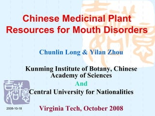 Chinese Medicinal Plant
Resources for Mouth Disorders

                 Chunlin Long & Yilan Zhou

             Kunming Institute of Botany, Chinese
                    Academy of Sciences
                            And
              Central University for Nationalities

2008-10-18       Virginia Tech, October 2008
 