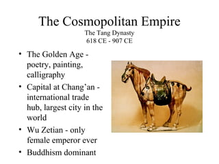The Cosmopolitan Empire
The Tang Dynasty
618 CE - 907 CE
• The Golden Age -
poetry, painting,
calligraphy
• Capital at Chang’an -
international trade
hub, largest city in the
world
• Wu Zetian - only
female emperor ever
• Buddhism dominant
 