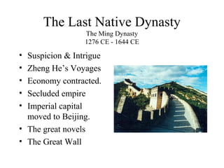 The Last Native Dynasty
The Ming Dynasty
1276 CE - 1644 CE
• Suspicion & Intrigue
• Zheng He’s Voyages
• Economy contracted.
• Secluded empire
• Imperial capital
moved to Beijing.
• The great novels
• The Great Wall
 