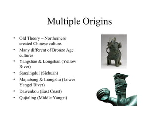 Multiple Origins
• Old Theory – Northerners
created Chinese culture.
• Many different of Bronze Age
cultures
• Yangshao & Longshan (Yellow
River)
• Sanxingdui (Sichuan)
• Majiabang & Liangzhu (Lower
Yangzi River)
• Dawenkou (East Coast)
• Qujialing (Middle Yangzi)
 