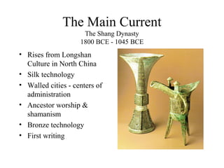 The Main Current
The Shang Dynasty
1800 BCE - 1045 BCE
• Rises from Longshan
Culture in North China
• Silk technology
• Walled cities - centers of
administration
• Ancestor worship &
shamanism
• Bronze technology
• First writing
 