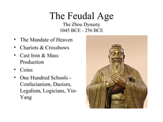The Feudal Age
The Zhou Dynasty
1045 BCE - 256 BCE
• The Mandate of Heaven
• Chariots & Crossbows
• Cast Iron & Mass
Production
• Coins
• One Hundred Schools -
Confucianism, Daoism,
Legalism, Logicians, Yin-
Yang
 