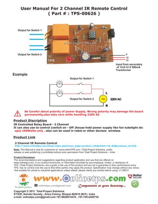 User Manual For 2 Channel IR Remote Control
                ( Part # : TPS-00626 )


    Output for Switch 1




    Output for Switch 2                                                                                        0
                                                                                                               12
                                                                                                               12
                                                                                                        Input from secondary
                                                                                                         of 12-0-12 V 500mA
                                                                                                        Transformer
Example
                                                       Output for Switch 1




                                                       Output for Switch 2



          Be Careful about polarity of power Supply, Wrong polarity may damage the board
!         permanently,also take care while handling 220V AC

Product Discription
IR Controlled Relay Board - 2 Channel
It can also use to control (switch on - Off )house hold power supply like fan tubelight etc
 upto 100Watts only , also can be used in robot or other devises wireless

Product Link
 2 Channel IR Remote Control
 http://www.onlinetps.com/shop/index.php?main_page=product_info&cPath=16_83&products_id=626
Note: This Manual is only for customers of www.onlineTPS.com / Total Project Solutions, public
release or web publishing is prohibited without prior permission from Total Project Solutions – India

Product Disclaimer
The recommendations and suggestions regarding product application and use that are offered on
www.onlinetps.com, in our product brochures, or information provided by any employee, broker, or distributor of
TPS (Total Project Solutions), are a guide in the use of this product and are not a guarantee to their performance since
TPS, has no control over the use to that other parties may apply the product. Specification may change without any notice.
Not suitable for critical or industrial applications unless stated, please clarify any doubts before using. V1.0R0.0




Copyright © 2011 Total Project Solutions
E7/83F, Ashoka Society , Arera Colony, Bhopal 462016 (M.P.) India
e-mail: onlinetps.com@gmail.com +91-9826015410 , +91-755-2420735
 