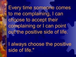 Every time someone comes
to me complaining, I can
choose to accept their
complaining or I can point
out the positive side of life.
I always choose the positive
side of life."
 