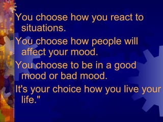 You choose how you react to
situations.
You choose how people will
affect your mood.
You choose to be in a good
mood or bad mood.
It's your choice how you live your
life."
 