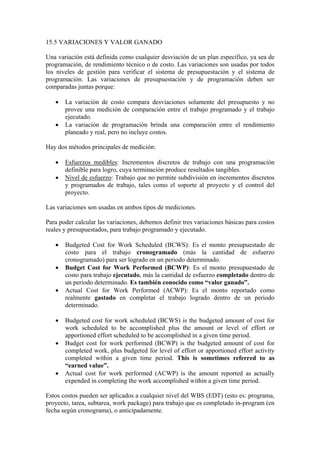 15.5 VARIACIONES Y VALOR GANADO
Una variación está definida como cualquier desviación de un plan específico, ya sea de
programación, de rendimiento técnico o de costo. Las variaciones son usadas por todos
los niveles de gestión para verificar el sistema de presupuestación y el sistema de
programación. Las variaciones de presupuestación y de programación deben ser
comparadas juntas porque:
• La variación de costo compara desviaciones solamente del presupuesto y no
provee una medición de comparación entre el trabajo programado y el trabajo
ejecutado.
• La variación de programación brinda una comparación entre el rendimiento
planeado y real, pero no incluye costos.
Hay dos métodos principales de medición:
• Esfuerzos medibles: Incrementos discretos de trabajo con una programación
definible para logro, cuya terminación produce resultados tangibles.
• Nivel de esfuerzo: Trabajo que no permite subdivisión en incrementos discretos
y programados de trabajo, tales como el soporte al proyecto y el control del
proyecto.
Las variaciones son usadas en ambos tipos de mediciones.
Para poder calcular las variaciones, debemos definir tres variaciones básicas para costos
reales y presupuestados, para trabajo programado y ejecutado.
• Budgeted Cost for Work Scheduled (BCWS): Es el monto presupuestado de
costo para el trabajo cronogramado (más la cantidad de esfuerzo
cronogramado) para ser logrado en un periodo determinado.
• Budget Cost for Work Performed (BCWP): Es el monto presupuestado de
costo para trabajo ejecutado, más la cantidad de esfuerzo completado dentro de
un periodo determinado. Es también conocido como “valor ganado”.
• Actual Cost for Work Performed (ACWP): Es el monto reportado como
realmente gastado en completar el trabajo logrado dentro de un periodo
determinado.
• Budgeted cost for work scheduled (BCWS) is the budgeted amount of cost for
work scheduled to be accomplished plus the amount or level of effort or
apportioned effort scheduled to be accomplished in a given time period.
• Budget cost for work performed (BCWP) is the budgeted amount of cost for
completed work, plus budgeted for level of effort or apportioned effort activity
completed within a given time period. This is sometimes referred to as
“earned value”.
• Actual cost for work performed (ACWP) is the amount reported as actually
expended in completing the work accomplished within a given time period.
Estos costos pueden ser aplicados a cualquier nivel del WBS (EDT) (esto es: programa,
proyecto, tarea, subtarea, work package) para trabajo que es completado in-program (en
fecha según cronograma), o anticipadamente.
 