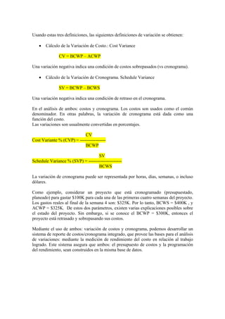 Usando estas tres definiciones, las siguientes definiciones de variación se obtienen:
• Cálculo de la Variación de Costo.: Cost Variance
CV = BCWP – ACWP
Una variación negativa indica una condición de costos sobrepasados (vs cronograma).
• Cálculo de la Variación de Cronograma. Schedule Variance
SV = BCWP – BCWS
Una variación negativa indica una condición de retraso en el cronograma.
En el análisis de ambos: costos y cronograma. Los costos son usados como el común
denominador. En otras palabras, la variación de cronograma está dada como una
función del costo.
Las variaciones son usualmente convertidas en porcentajes.
CV
Cost Variante % (CVP) = -----------------
BCWP
SV
Schedule Variance % (SVP) = ----------------------
BCWS
La variación de cronograma puede ser representada por horas, días, semanas, o incluso
dólares.
Como ejemplo, considerar un proyecto que está cronogramado (presupuestado,
planeado) para gastar $100K para cada una de las primeras cuatro semanas del proyecto.
Los gastos reales al final de la semana 4 son: $325K. Por lo tanto, BCWS = $400K , y
ACWP = $325K. De estos dos parámetros, existen varias explicaciones posibles sobre
el estado del proyecto. Sin embargo, si se conoce el BCWP = $300K, entonces el
proyecto está retrasado y sobrepasando sus costos.
Mediante el uso de ambos: variación de costos y cronograma, podemos desarrollar un
sistema de reporte de costos/cronograma integrado, que provee las bases para el análisis
de variaciones: mediante la medición de rendimiento del costo en relación al trabajo
logrado. Este sistema asegura que ambos: el presupuesto de costos y la programación
del rendimiento, sean construidos en la misma base de datos.
 
