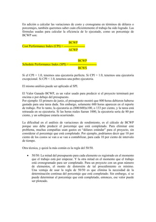 En adición a calcular las variaciones de costo y cronograma en términos de dólares o
porcentajes, también queremos saber cuán eficientemente el trabajo ha sido logrado. Las
fórmulas usadas para calcular la eficiencia de lo ejecutado, como un porcentaje de
BCWP son:
BCWP
Cost Performance Index (CPI) = --------------------
ACWP
BCWP
Schedule Performance Index (SPI) = --------------------------
BCWS
Si el CPI = 1.0, tenemos una ejecutoria perfecta. Si CPI > 1.0, tenemos una ejecutoria
excepcional. Si CPI < 1.0, tenemos una pobre ejecutoria.
El mismo análisis puede ser aplicado al SPI.
El Valor Ganado BCWP, es un valor usado para predecir si el proyecto terminará por
encima o por debajo del presupuesto.
Por ejemplo: El primero de junio, el presupuesto mostró que 800 horas debieron haberse
gastado para una tarea dada. Sin embargo, solamente 600 horas aparecen en el reporte
de trabajo. Por lo tanto, la ejecutoria es (800/600)x100, o 133 por ciento, y la tarea está
retrasada en su ejecutoria. Si las horas reales fueran 1000, la ejecutoria sería de 80 por
ciento, y un sobrepase estaría ocurriendo.
La dificultad en el análisis de variaciones de rendimiento, es el cálculo de BCWP
porque uno debe predecir el porcentaje que está completado. Para eliminar este
problema, muchas compañías usan gastos en “dólares estándar” para el proyecto, sin
considerar el porcentaje que está completado. Por ejemplo, podríamos decir que 10 por
ciento de los costos se van a se van a contabilizar, para cada 10 por ciento de intervalo
de tiempo.
Otra técnica, y quizá la más común es la regla del 50/50.
• 50/50: La mitad del presupuesto para cada elemento es registrado en el momento
que el trabajo está por empezar. Y la otra mitad en el momento que el trabajo
está cronogramado para ser completado. Para un proyecto con un gran número
de elementos, el monto de distorsión de tal procedimiento es mínimo.
Una ventaja de usar la regla de 50/50 es que elimina la necesidad de la
determinación continua del porcentaje que está completado. Sin embargo, si se
puede determinar el porcentaje que está completado, entonces, ese valor puede
ser ploteado.
 