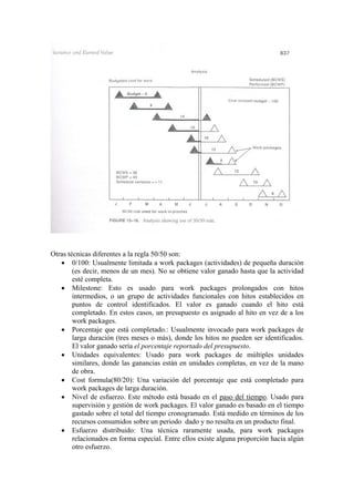 Otras técnicas diferentes a la regla 50/50 son:
• 0/100: Usualmente limitada a work packages (actividades) de pequeña duración
(es decir, menos de un mes). No se obtiene valor ganado hasta que la actividad
esté completa.
• Milestone: Esto es usado para work packages prolongados con hitos
intermedios, o un grupo de actividades funcionales con hitos establecidos en
puntos de control identificados. El valor es ganado cuando el hito está
completado. En estos casos, un presupuesto es asignado al hito en vez de a los
work packages.
• Porcentaje que está completado.: Usualmente invocado para work packages de
larga duración (tres meses o más), donde los hitos no pueden ser identificados.
El valor ganado sería el porcentaje reportado del presupuesto.
• Unidades equivalentes: Usado para work packages de múltiples unidades
similares, donde las ganancias están en unidades completas, en vez de la mano
de obra.
• Cost formula(80/20): Una variación del porcentaje que está completado para
work packages de larga duración.
• Nivel de esfuerzo. Este método está basado en el paso del tiempo. Usado para
supervisión y gestión de work packages. El valor ganado es basado en el tiempo
gastado sobre el total del tiempo cronogramado. Está medido en términos de los
recursos consumidos sobre un periodo dado y no resulta en un producto final.
• Esfuerzo distribuido: Una técnica raramente usada, para work packages
relacionados en forma especial. Entre ellos existe alguna proporción hacia algún
otro esfuerzo.
 