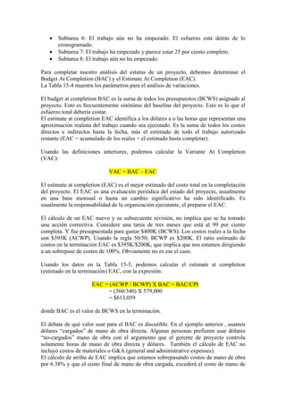 • Subtarea 6: El trabajo aún no ha empezado. El esfuerzo está detrás de lo
cronogramado.
• Subtarea 7: El trabajo ha empezado y parece estar 25 por ciento completo.
• Subtarea 8: El trabajo aún no ha empezado.
Para completar nuestro análisis del estatus de un proyecto, debemos determinar el
Budget At Completion (BAC) y el Estimate At Completion (EAC).
La Tabla 15-4 muestra los parámetros para el análisis de variaciones.
El budget at completion BAC es la suma de todos los presupuestos (BCWS) asignado al
proyecto. Esto es frecuentemente sinónimo del baseline del proyecto. Esto es lo que el
esfuerzo total debería costar.
El estimate at completion EAC identifica a los dólares a o las horas que representan una
aproximación realista del trabajo cuando sea ejecutado. Es la suma de todos los costos
directos e indirectos hasta la fecha, más el estimado de todo el trabajo autorizado
restante (EAC = acumulado de los reales + el estimado hasta completar).
Usando las definiciones anteriores, podemos calcular la Variante At Completion
(VAC):
VAC = BAC – EAC
El estimate at completion (EAC) es el mejor estimado del costo total en la completación
del proyecto. El EAC es una evaluación periódica del estado del proyecto, usualmente
en una base mensual o hasta un cambio significativo ha sido identificado. Es
usualmente la responsabilidad de la organización ejecutante, el preparar el EAC.
El cálculo de un EAC nuevo y su subsecuente revisión, no implica que se ha tomado
una acción correctiva. Considere una tarea de tres meses que está al 99 por ciento
completa. Y fue presupuestada para gastar $400K (BCWS). Los costos reales a la fecha
son $395K (ACWP). Usando la regla 50/50, BCWP es $200K. El ratio estimado de
costos en la terminación EAC es $395K/$200K, que implica que nos estamos dirigiendo
a un sobrepase de costos de 100%. Obviamente no es ese el caso.
Usando los datos en la Tabla 15-5, podemos calcular el estimate at completion
(estimado en la terminación) EAC, con la expresión:
EAC = (ACWP / BCWP) X BAC = BAC/CPI
= (360/340) X 579,000
= $613,059
donde BAC es el valor de BCWS en la terminación.
El debate de qué valor usar para el BAC es discutible. En el ejemplo anterior , usamos
dólares “cargados” de mano de obra directa. Algunas personas prefieren usar dólares
“no-cargados” mano de obra con el argumento que el gerente de proyecto controla
solamente horas de mano de obra directa y dólares. También el cálculo de EAC no
incluyó costos de materiales o G&A (general and administrative expenses).
El cálculo de arriba de EAC implica que estamos sobrepasando costos de mano de obra
por 6.38% y que el costo final de mano de obra cargada, excederá el costo de mano de
 