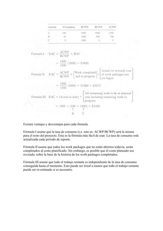 Existen ventajas y desventajas para cada fórmula.
Fórmula I asume que la tasa de consumo (i.e. esto es: ACWP/BCWP) será la misma
para el resto del proyecto. Esta es la fórmula más fácil de usar. La tasa de consumo está
actualizada cada periodo de reporte.
Fórmula II asume que todos los work packages que no están abiertos todavía, serán
completados al costo planificado. Sin embargo, es posible que el costo planeado sea
revisado, sobre la base de la historia de los work packages completados.
Fórmula III asume que todo el trabajo restante es independiente de la tasa de consumo
conseguida hasta el momento. Esto puede ser irreal a menos que todo el trabajo restante
pueda ser re-estimado si es necesario.
 