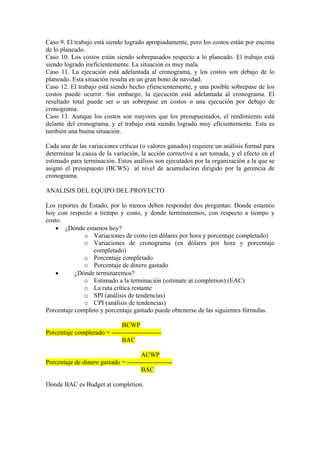 Caso 9. El trabajo está siendo logrado apropiadamente, pero los costos están por encima
de lo planeado.
Caso 10. Los costos están siendo sobrepasados respecto a lo planeado. El trabajo está
siendo logrado ineficientemente. La situación es muy mala.
Caso 11. La ejecución está adelantada al cronograma, y los costos son debajo de lo
planeado. Esta situación resulta en un gran bono de navidad.
Caso 12. El trabajo está siendo hecho efiencientemente, y una posible sobrepase de los
costos puede ocurrir. Sin embargo, la ejecución está adelantada al cronograma. El
resultado total puede ser o un sobrepase en costos o una ejecución por debajo de
cronograma.
Caso 13. Aunque los costos son mayores que los presupuestados, el rendimiento está
delante del cronograma, y el trabajo está siendo logrado muy eficientemente. Esta es
también una buena situación.
Cada una de las variaciones críticas (o valores ganados) requiere un análisis formal para
determinar la causa de la variación, la acción correctiva a ser tomada, y el efecto en el
estimado para terminación. Estos análisis son ejecutados por la organización a la que se
asignó el presupuesto (BCWS) al nivel de acumulación dirigido por la gerencia de
cronograma.
ANALISIS DEL EQUIPO DEL PROYECTO
Los reportes de Estado, por lo menos deben responder dos preguntas: Donde estamos
hoy con respecto a tiempo y costo, y donde terminaremos, con respecto a tiempo y
costo.
• ¿Dónde estamos hoy?
o Variaciones de costo (en dólares por hora y porcentaje completado)
o Variaciones de cronograma (en dólares por hora y porcentaje
completado)
o Porcentaje completado
o Porcentaje de dinero gastado
• ¿Dónde terminaremos?
o Estimado a la terminación (estimate at completion) (EAC)
o La ruta crítica restante
o SPI (análisis de tendencias)
o CPI (análisis de tendencias)
Porcentaje completo y porcentaje gastado puede obtenerse de las siguientes fórmulas.
BCWP
Porcentaje completado = -----------------------
BAC
ACWP
Porcentaje de dinero gastado = ---------------------
BAC
Donde BAC es Budget at completion.
 
