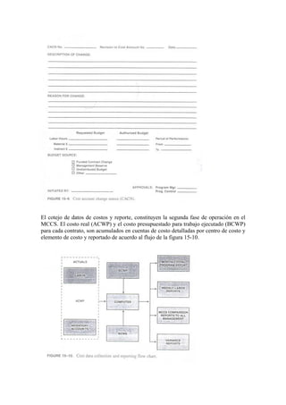 El cotejo de datos de costos y reporte, constituyen la segunda fase de operación en el
MCCS. El costo real (ACWP) y el costo presupuestado para trabajo ejecutado (BCWP)
para cada contrato, son acumulados en cuentas de costo detalladas por centro de costo y
elemento de costo y reportado de acuerdo al flujo de la figura 15-10.
 
