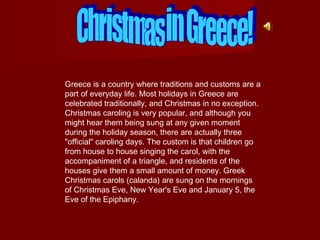 Greece is a country where traditions and customs are a
part of everyday life. Most holidays in Greece are
celebrated traditionally, and Christmas in no exception.
Christmas caroling is very popular, and although you
might hear them being sung at any given moment
during the holiday season, there are actually three
"official" caroling days. The custom is that children go
from house to house singing the carol, with the
accompaniment of a triangle, and residents of the
houses give them a small amount of money. Greek
Christmas carols (calanda) are sung on the mornings
of Christmas Eve, New Year's Eve and January 5, the
Eve of the Epiphany.

 