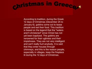 According to tradition, during the Greek
12 days of Christmas (December 25 to
January 6), goblins come out to tease
people and eat their food. This tradition
is based on the legend that the "waters
aren't christened" since Christ has not
yet been baptized. The goblins are
renowned for their ugliness and their
impishness. They are not very intelligent
and can't really hurt anybody. It is said
that they enter houses through
chimneys, and this is the reason people,
especially in villages, keep the fireplace
lit during the 12 days of Christmas.

 
